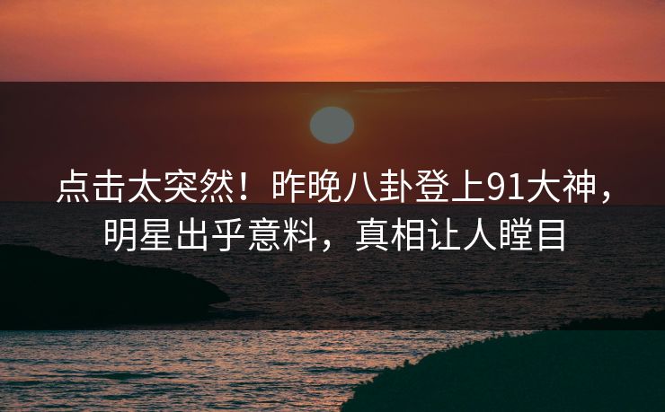 点击太突然！昨晚八卦登上91大神，明星出乎意料，真相让人瞠目