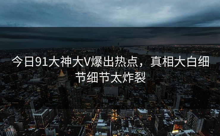今日91大神大V爆出热点，真相大白细节细节太炸裂