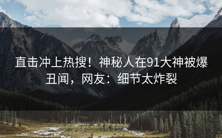 直击冲上热搜！神秘人在91大神被爆丑闻，网友：细节太炸裂