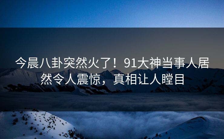 今晨八卦突然火了！91大神当事人居然令人震惊，真相让人瞠目