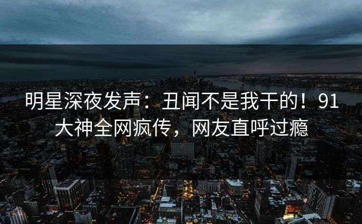 明星深夜发声：丑闻不是我干的！91大神全网疯传，网友直呼过瘾