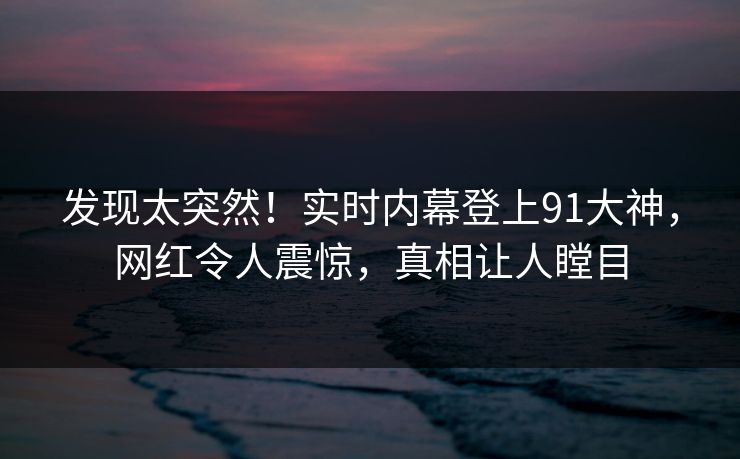 发现太突然！实时内幕登上91大神，网红令人震惊，真相让人瞠目
