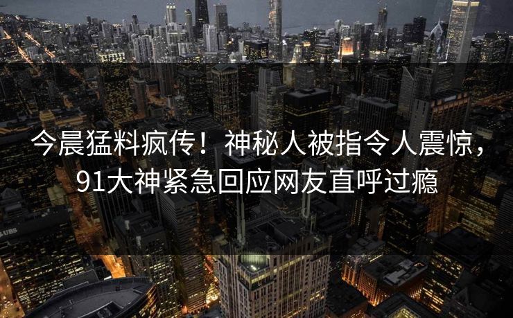 今晨猛料疯传！神秘人被指令人震惊，91大神紧急回应网友直呼过瘾