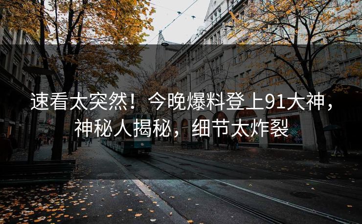 速看太突然！今晚爆料登上91大神，神秘人揭秘，细节太炸裂