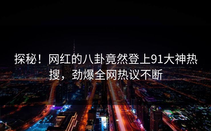 探秘！网红的八卦竟然登上91大神热搜，劲爆全网热议不断