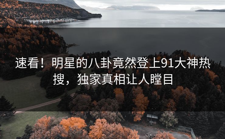 速看！明星的八卦竟然登上91大神热搜，独家真相让人瞠目