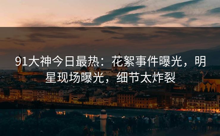 91大神今日最热：花絮事件曝光，明星现场曝光，细节太炸裂