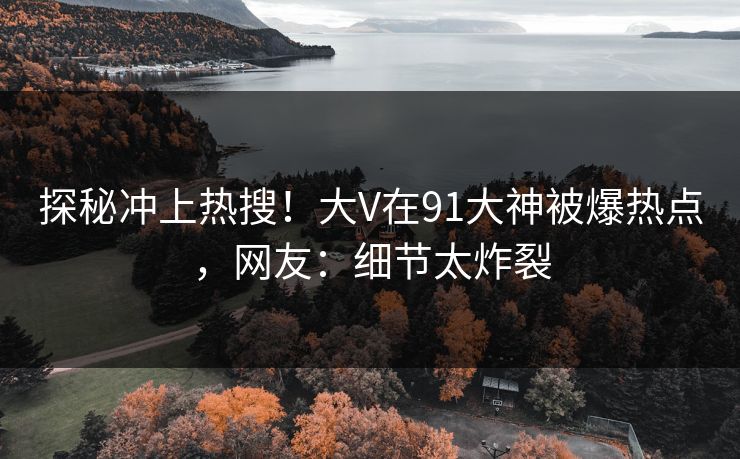 探秘冲上热搜！大V在91大神被爆热点，网友：细节太炸裂