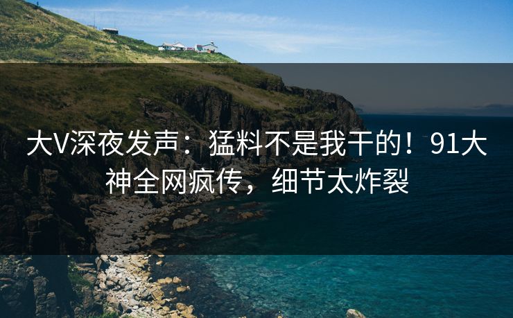 大V深夜发声：猛料不是我干的！91大神全网疯传，细节太炸裂