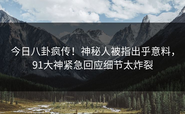 今日八卦疯传！神秘人被指出乎意料，91大神紧急回应细节太炸裂