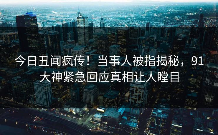 今日丑闻疯传！当事人被指揭秘，91大神紧急回应真相让人瞠目