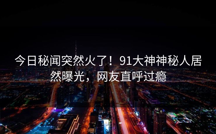 今日秘闻突然火了！91大神神秘人居然曝光，网友直呼过瘾
