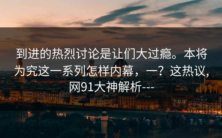 到进的热烈讨论是让们大过瘾。本将为究这一系列怎样内幕，一？这热议,网91大神解析---