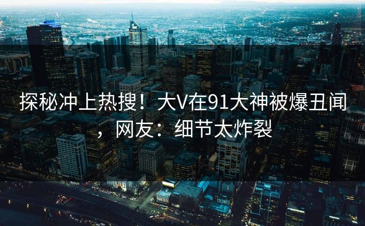探秘冲上热搜！大V在91大神被爆丑闻，网友：细节太炸裂