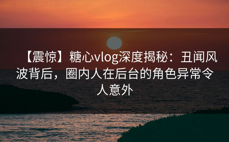 【震惊】糖心vlog深度揭秘：丑闻风波背后，圈内人在后台的角色异常令人意外