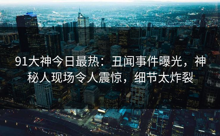 91大神今日最热：丑闻事件曝光，神秘人现场令人震惊，细节太炸裂