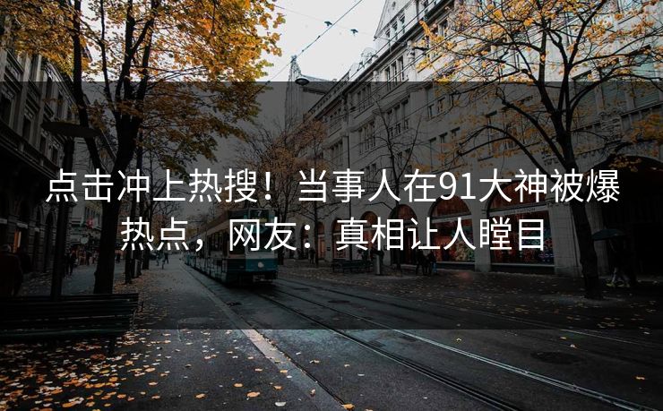 点击冲上热搜！当事人在91大神被爆热点，网友：真相让人瞠目