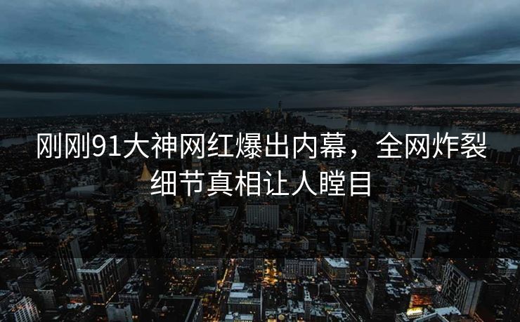 刚刚91大神网红爆出内幕，全网炸裂细节真相让人瞠目