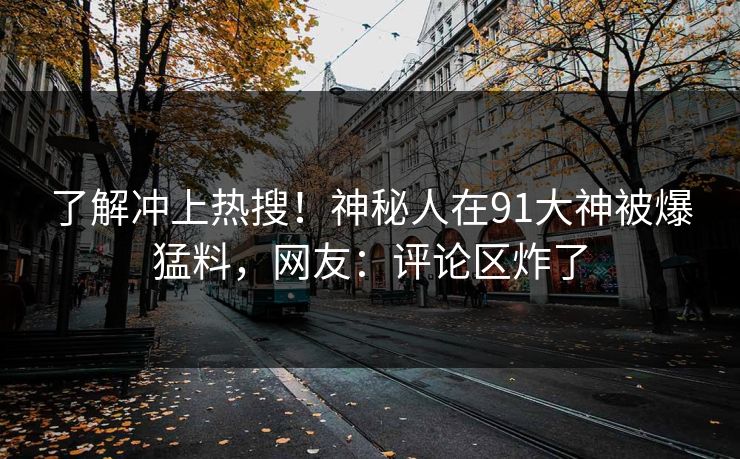 了解冲上热搜！神秘人在91大神被爆猛料，网友：评论区炸了