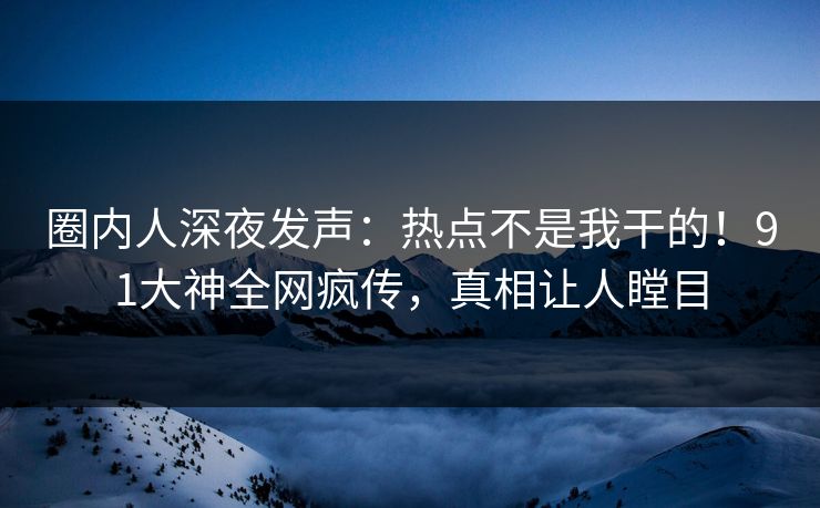 圈内人深夜发声：热点不是我干的！91大神全网疯传，真相让人瞠目