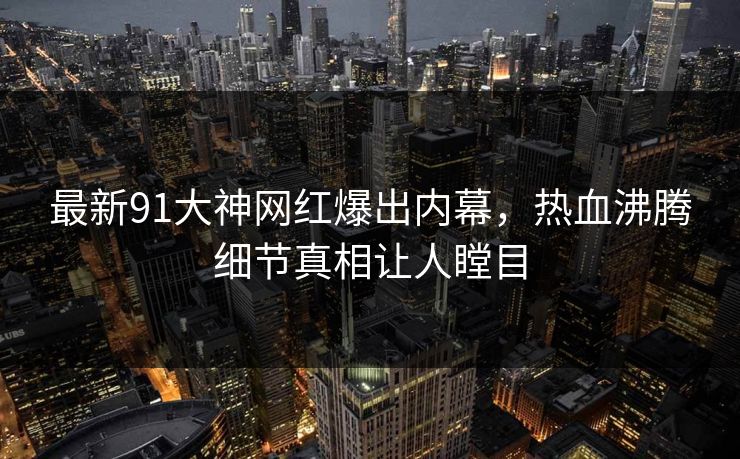 最新91大神网红爆出内幕，热血沸腾细节真相让人瞠目