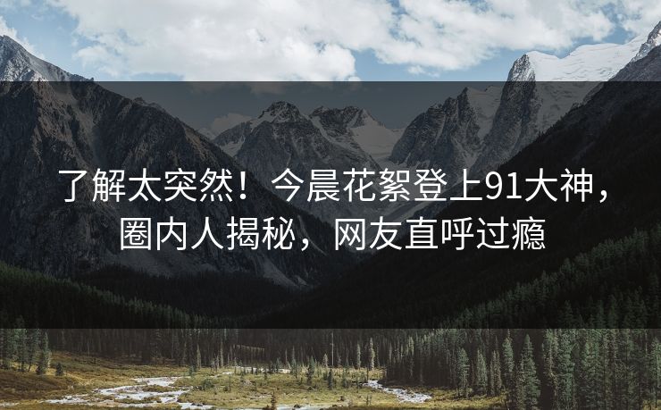 了解太突然！今晨花絮登上91大神，圈内人揭秘，网友直呼过瘾