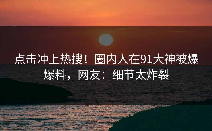 点击冲上热搜！圈内人在91大神被爆爆料，网友：细节太炸裂
