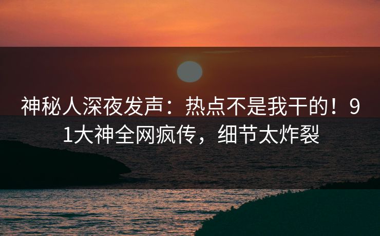 神秘人深夜发声：热点不是我干的！91大神全网疯传，细节太炸裂