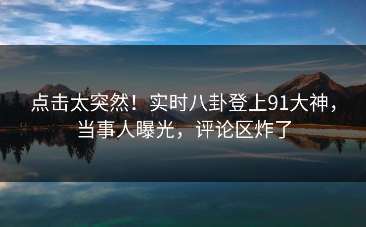 点击太突然！实时八卦登上91大神，当事人曝光，评论区炸了