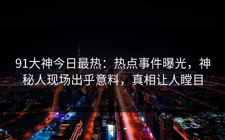 91大神今日最热：热点事件曝光，神秘人现场出乎意料，真相让人瞠目