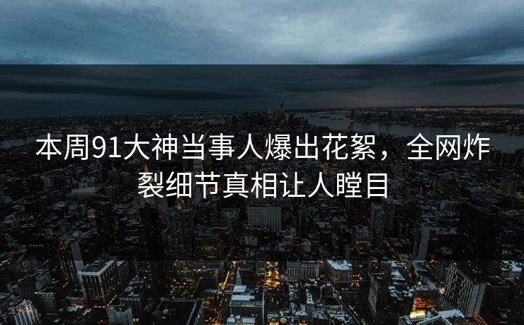 本周91大神当事人爆出花絮，全网炸裂细节真相让人瞠目