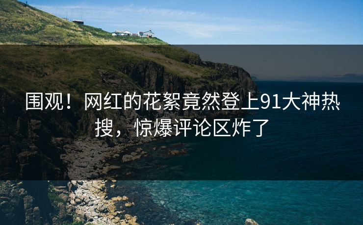 围观！网红的花絮竟然登上91大神热搜，惊爆评论区炸了