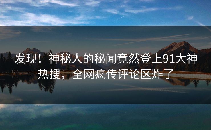 发现！神秘人的秘闻竟然登上91大神热搜，全网疯传评论区炸了