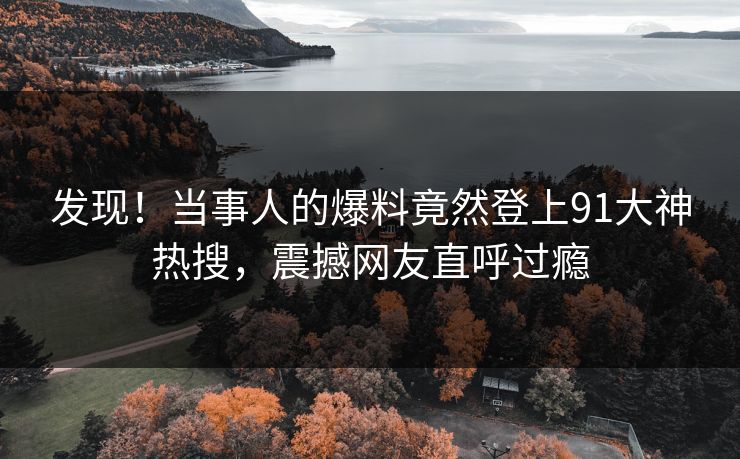 发现！当事人的爆料竟然登上91大神热搜，震撼网友直呼过瘾