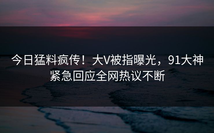 今日猛料疯传！大V被指曝光，91大神紧急回应全网热议不断