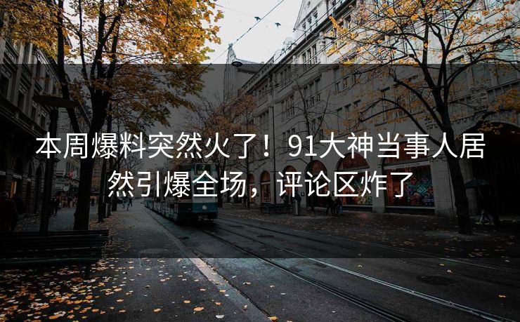 本周爆料突然火了！91大神当事人居然引爆全场，评论区炸了