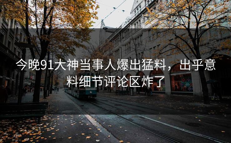 今晚91大神当事人爆出猛料，出乎意料细节评论区炸了
