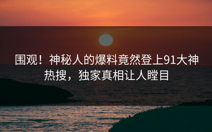 围观！神秘人的爆料竟然登上91大神热搜，独家真相让人瞠目
