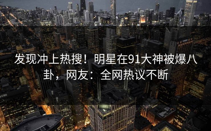 发现冲上热搜！明星在91大神被爆八卦，网友：全网热议不断