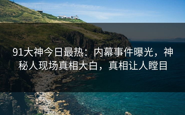 91大神今日最热：内幕事件曝光，神秘人现场真相大白，真相让人瞠目