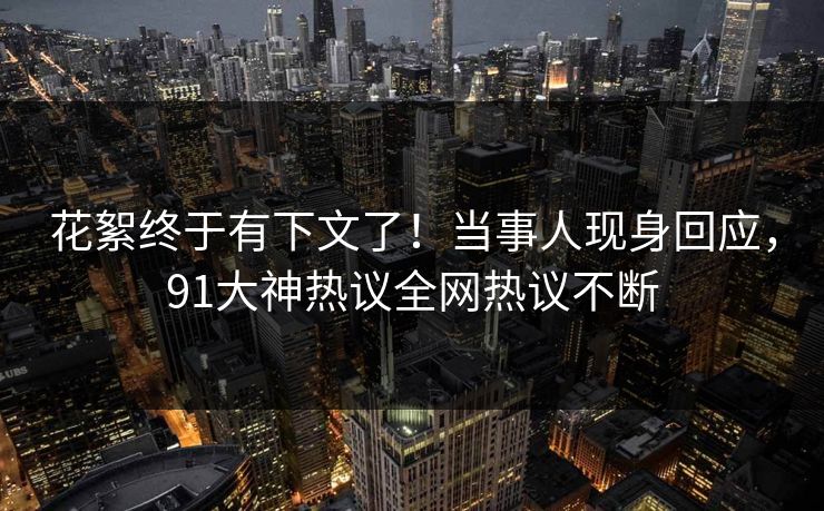 花絮终于有下文了！当事人现身回应，91大神热议全网热议不断