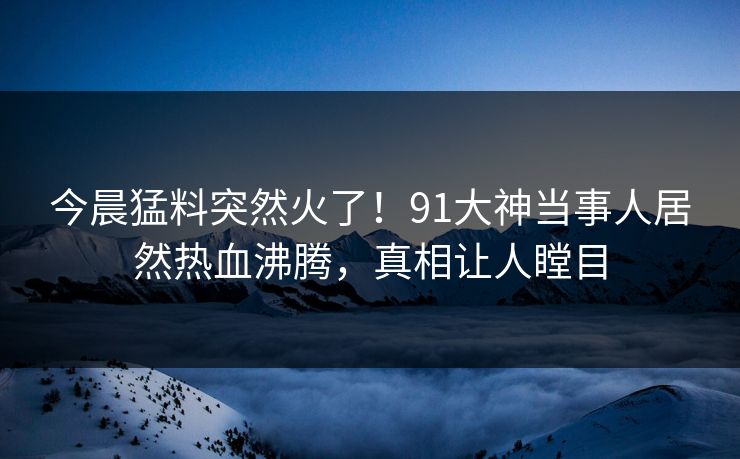 今晨猛料突然火了！91大神当事人居然热血沸腾，真相让人瞠目