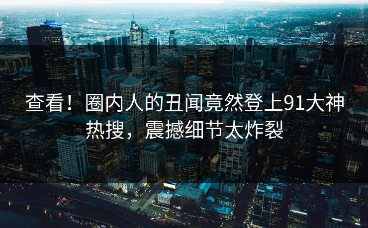 查看！圈内人的丑闻竟然登上91大神热搜，震撼细节太炸裂