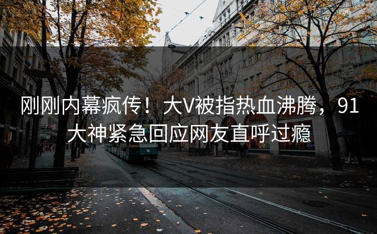 刚刚内幕疯传！大V被指热血沸腾，91大神紧急回应网友直呼过瘾