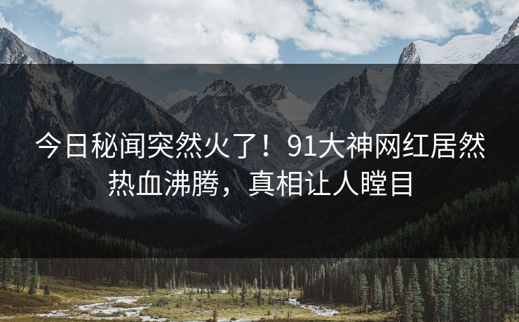 今日秘闻突然火了！91大神网红居然热血沸腾，真相让人瞠目