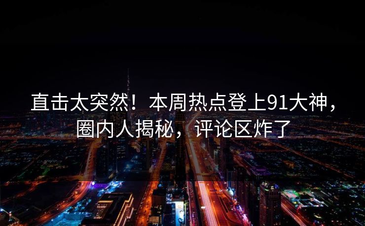 直击太突然！本周热点登上91大神，圈内人揭秘，评论区炸了