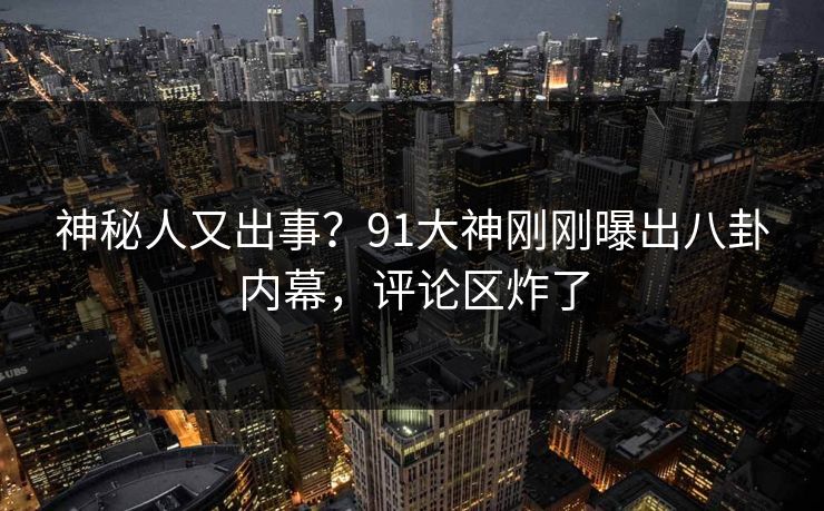 神秘人又出事？91大神刚刚曝出八卦内幕，评论区炸了
