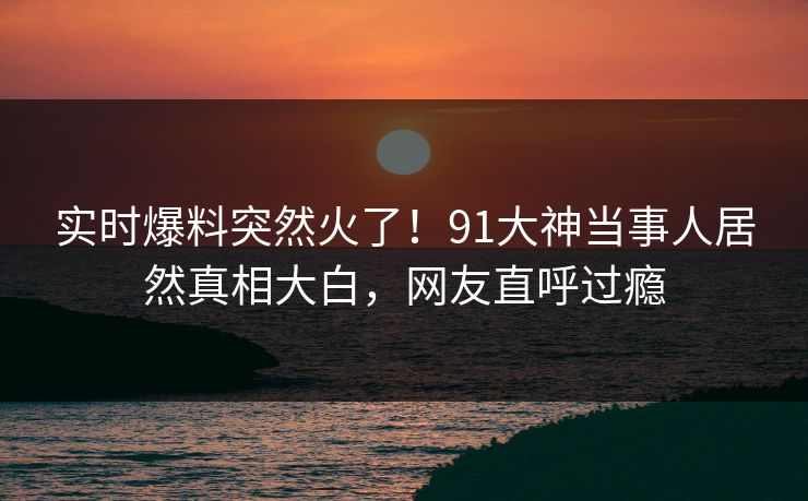 实时爆料突然火了！91大神当事人居然真相大白，网友直呼过瘾