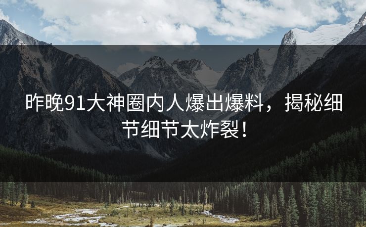 昨晚91大神圈内人爆出爆料，揭秘细节细节太炸裂！