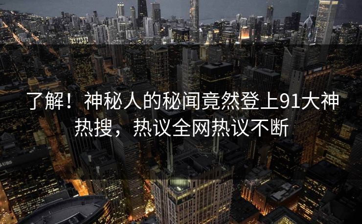 了解！神秘人的秘闻竟然登上91大神热搜，热议全网热议不断